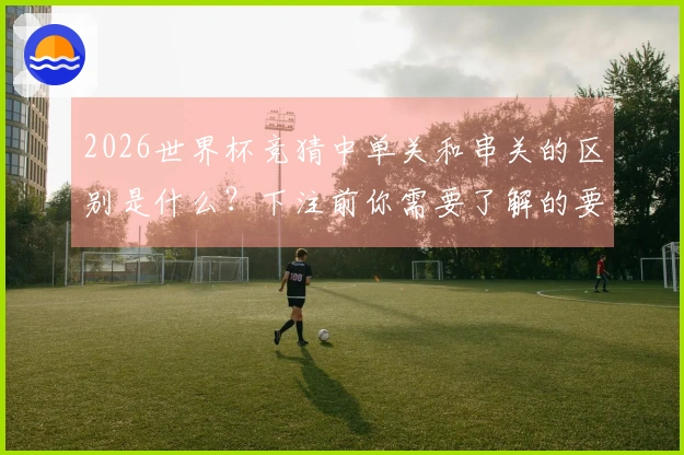 2026世界杯竞猜中单关和串关的区别是什么？下注前你需要了解的要点有哪些