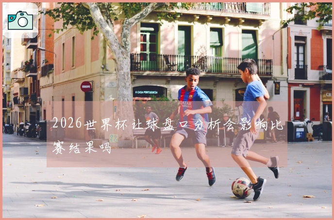 2026世界杯让球盘口分析会影响比赛结果吗